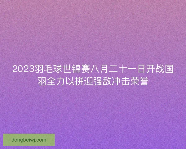 2023羽毛球世锦赛八月二十一日开战国羽全力以拼迎强敌冲击荣誉