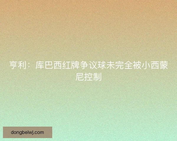 亨利：库巴西红牌争议球未完全被小西蒙尼控制